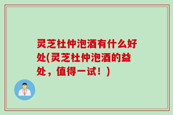 灵芝杜仲泡酒有什么好处(灵芝杜仲泡酒的益处，值得一试！)