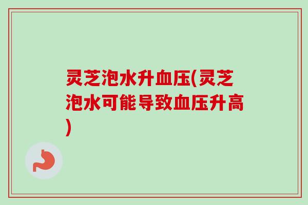 灵芝泡水升血压(灵芝泡水可能导致血压升高)