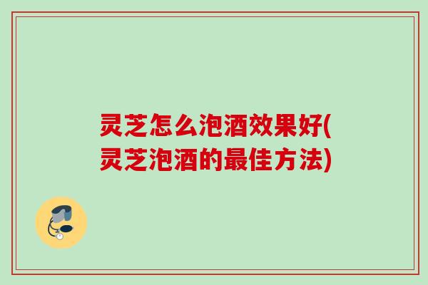 灵芝怎么泡酒效果好(灵芝泡酒的佳方法) 灵芝怎么泡酒效果好(灵芝泡酒的佳方法)