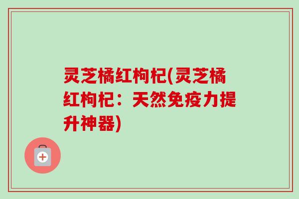 灵芝橘红枸杞(灵芝橘红枸杞：天然免疫力提升神器)