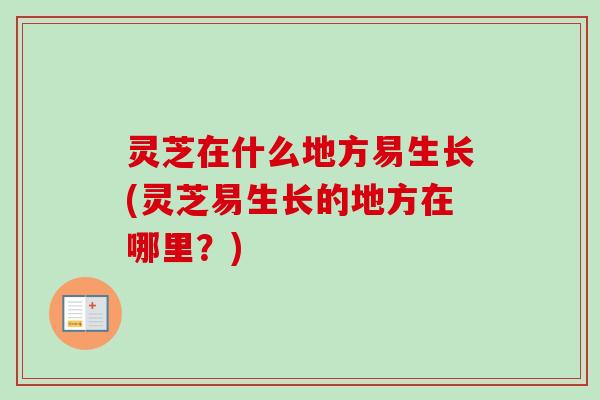 灵芝在什么地方易生长(灵芝易生长的地方在哪里？)