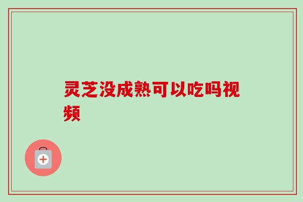 灵芝没成熟可以吃吗视频