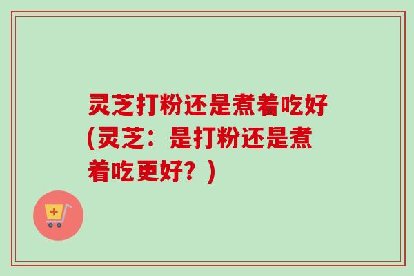 灵芝打粉还是煮着吃好(灵芝:是打粉还是煮着吃更好?) 灵芝打粉还是煮着吃好(灵芝:是打粉还是煮着吃更好?)