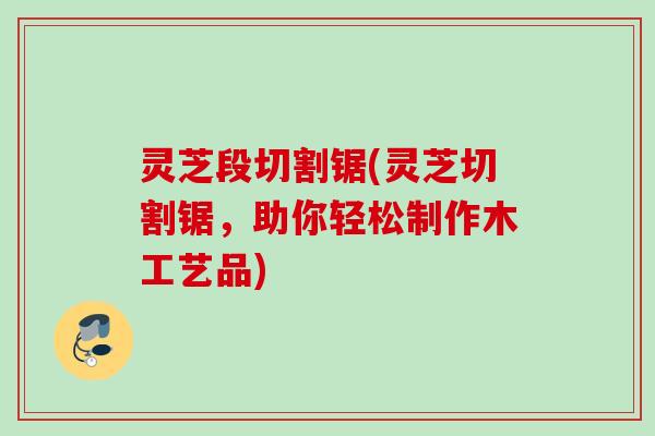 灵芝段切割锯(灵芝切割锯,助你轻松制作木工艺品) 灵芝段切割锯(灵芝切割锯,助你轻松制作木工艺品)