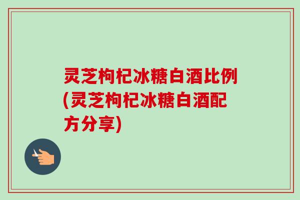 灵芝枸杞冰糖白酒比例(灵芝枸杞冰糖白酒配方分享) 灵芝枸杞冰糖白酒比例(灵芝枸杞冰糖白酒配方分享)