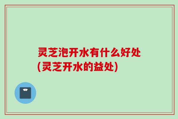 灵芝泡开水有什么好处(灵芝开水的益处)