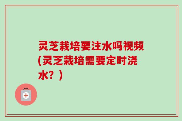 灵芝栽培要注水吗视频(灵芝栽培需要定时浇水？)