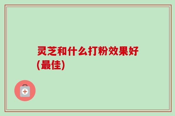 灵芝和什么打粉效果好(最佳)