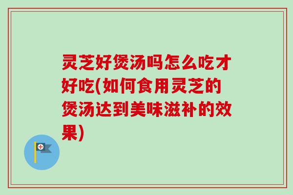灵芝好煲汤吗怎么吃才好吃(如何食用灵芝的煲汤达到美味滋补的效果)