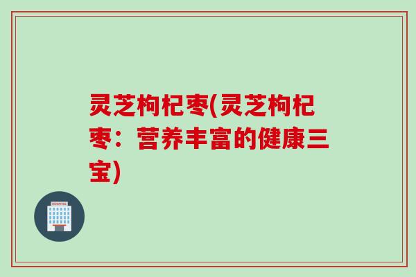 灵芝枸杞枣(灵芝枸杞枣：营养丰富的健康三宝)