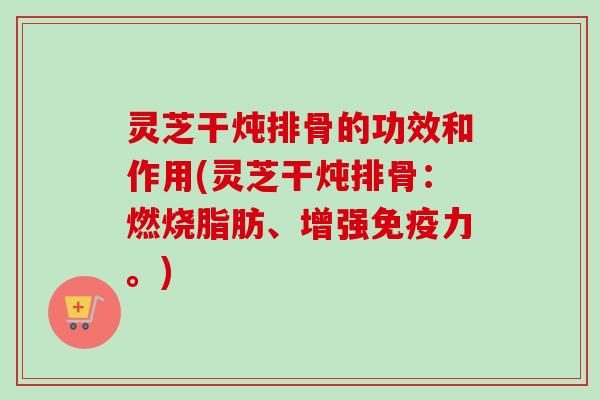 灵芝干炖排骨的功效和作用(灵芝干炖排骨：燃烧脂肪、增强免疫力。)