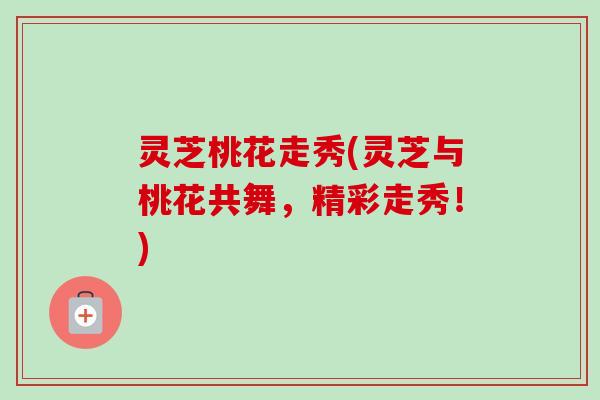 灵芝桃花走秀(灵芝与桃花共舞，精彩走秀！)