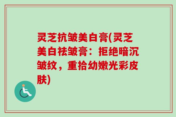 灵芝抗皱美白膏(灵芝美白祛皱膏:拒绝暗沉皱纹,重拾幼嫩光彩) 灵芝抗皱美白膏(灵芝美白祛皱膏:拒绝暗沉皱纹,重拾幼嫩光彩)