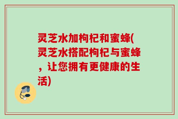 灵芝水加枸杞和蜜蜂(灵芝水搭配枸杞与蜜蜂,让您拥有更健康的生活) 灵芝水加枸杞和蜜蜂(灵芝水搭配枸杞与蜜蜂,让您拥有更健康的生活)