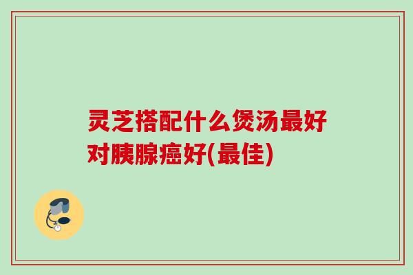 灵芝搭配什么煲汤最好对胰腺癌好(最佳)