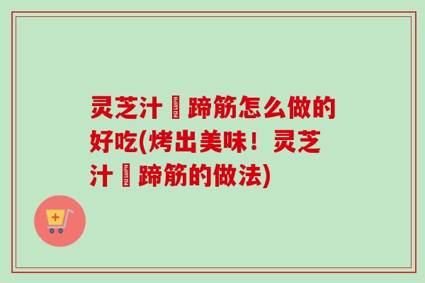 灵芝汁焗蹄筋怎么做的好吃(烤出美味！灵芝汁焗蹄筋的做法)