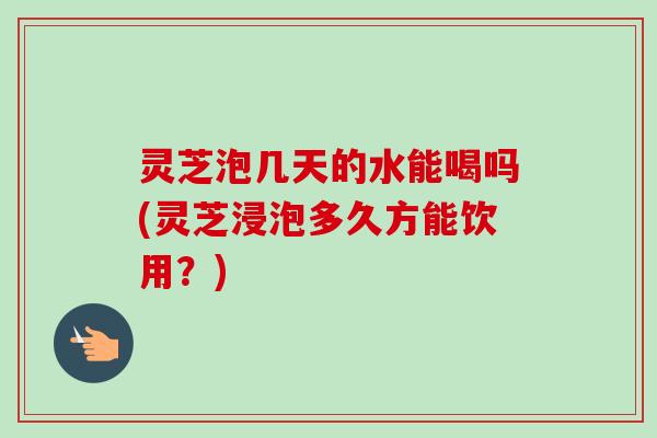 灵芝泡几天的水能喝吗(灵芝浸泡多久方能饮用？)