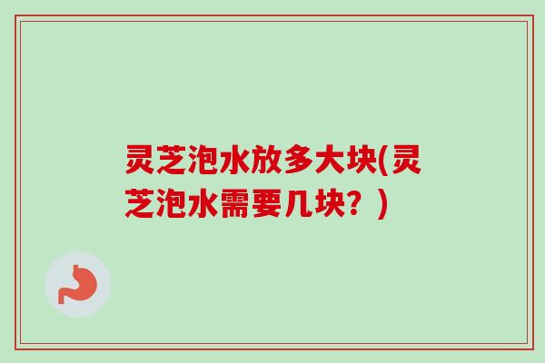 灵芝泡水放多大块(灵芝泡水需要几块？)