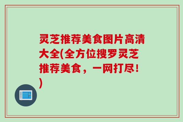 灵芝推荐美食图片高清大全(全方位搜罗灵芝推荐美食，一网打尽！)
