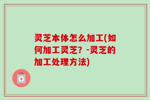 灵芝本体怎么加工(如何加工灵芝？-灵芝的加工处理方法)
