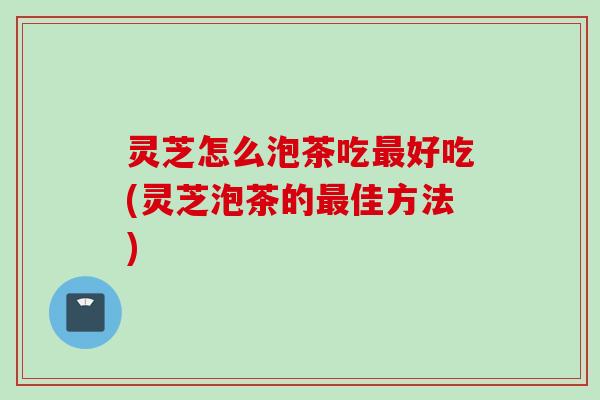 灵芝怎么泡茶吃最好吃(灵芝泡茶的最佳方法)
