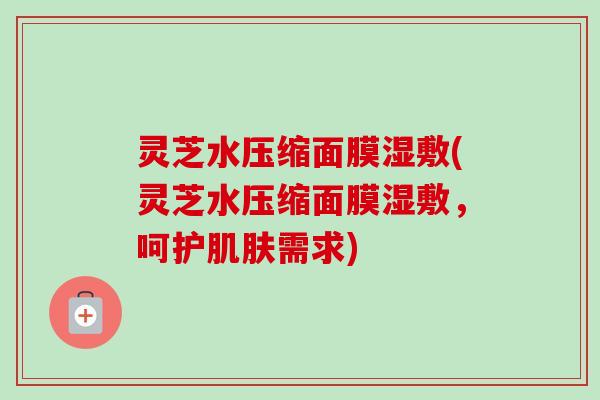 灵芝水压缩面膜湿敷(灵芝水压缩面膜湿敷，呵护肌肤需求)