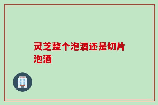 灵芝整个泡酒还是切片泡酒