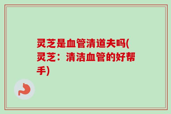 灵芝是血管清道夫吗(灵芝：清洁血管的好帮手)