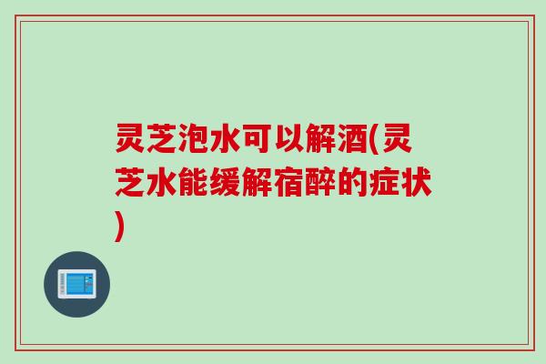 灵芝泡水可以解酒(灵芝水能缓解宿醉的症状)