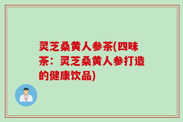 灵芝桑黄人参茶(四味茶：灵芝桑黄人参打造的健康饮品)