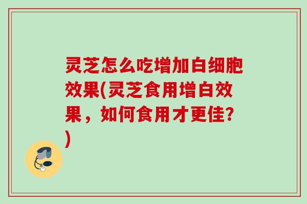 灵芝怎么吃增加白细胞效果(灵芝食用增白效果，如何食用才更佳？)