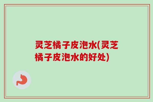 灵芝橘子皮泡水(灵芝橘子皮泡水的好处)