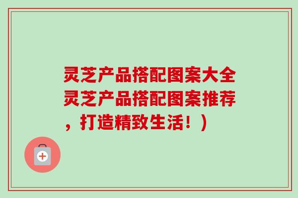 灵芝产品搭配图案大全灵芝产品搭配图案推荐，打造精致生活！)