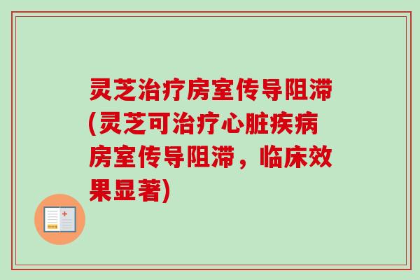 灵芝治疗房室传导阻滞(灵芝可治疗心脏疾病房室传导阻滞，临床效果显著)