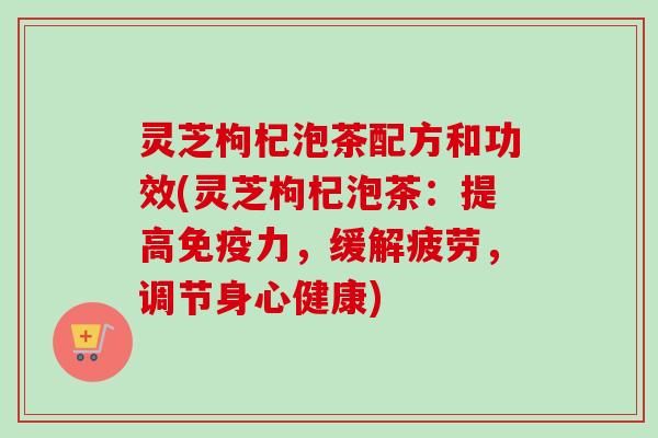 灵芝枸杞泡茶配方和功效(灵芝枸杞泡茶：提高免疫力，缓解疲劳，调节身心健康)