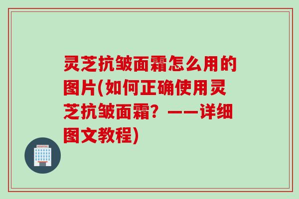 灵芝抗皱面霜怎么用的图片(如何正确使用灵芝抗皱面霜?——详细图文教程) 灵芝抗皱面霜怎么用的图片(如何正确使用灵芝抗皱面霜?——详细图文教程)