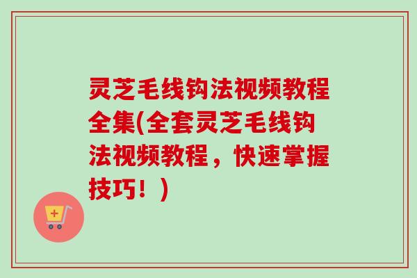灵芝毛线钩法视频教程全集(全套灵芝毛线钩法视频教程，快速掌握技巧！)