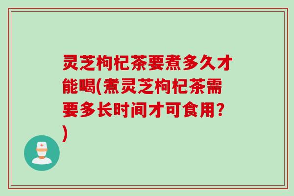 灵芝枸杞茶要煮多久才能喝(煮灵芝枸杞茶需要多长时间才可食用？)