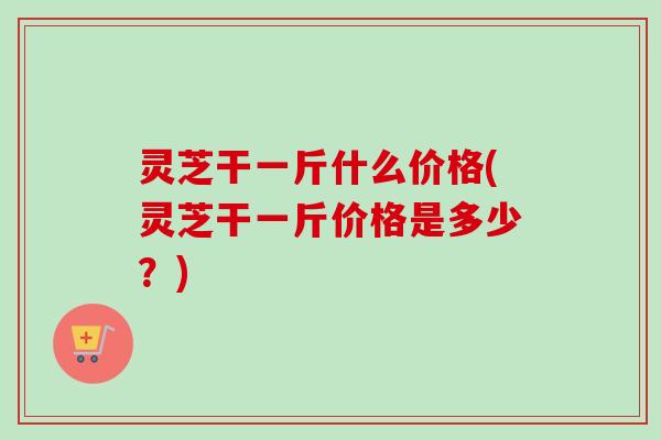 灵芝干一斤什么价格(灵芝干一斤价格是多少？)