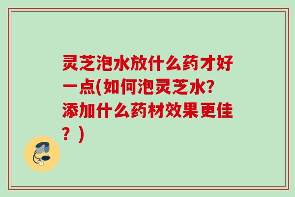灵芝泡水放什么药才好一点(如何泡灵芝水？添加什么药材效果更佳？)