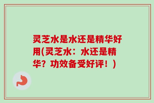 灵芝水是水还是精华好用(灵芝水：水还是精华？功效备受好评！)
