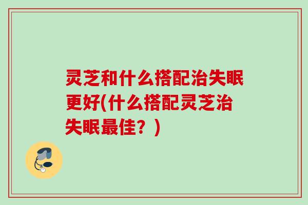 灵芝和什么搭配治失眠更好(什么搭配灵芝治失眠最佳？)