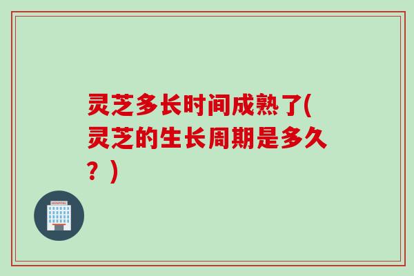 灵芝多长时间成熟了(灵芝的生长周期是多久？)