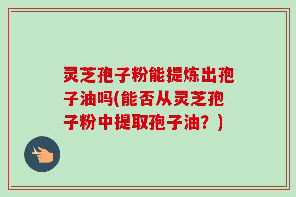 灵芝孢子粉能提炼出孢子油吗(能否从灵芝孢子粉中提取孢子油？)