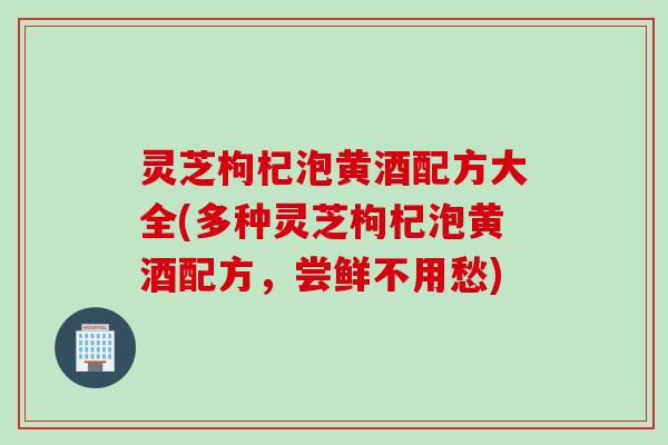 灵芝枸杞泡黄酒配方大全(多种灵芝枸杞泡黄酒配方，尝鲜不用愁)