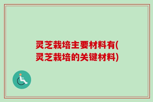 灵芝栽培主要材料有(灵芝栽培的关键材料)
