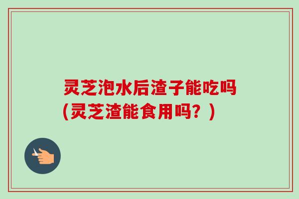 灵芝泡水后渣子能吃吗(灵芝渣能食用吗？)