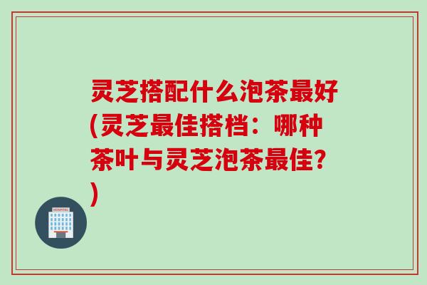 灵芝搭配什么泡茶好(灵芝佳搭档:哪种茶叶与灵芝泡茶佳?) 灵芝搭配什么泡茶好(灵芝佳搭档:哪种茶叶与灵芝泡茶佳?)