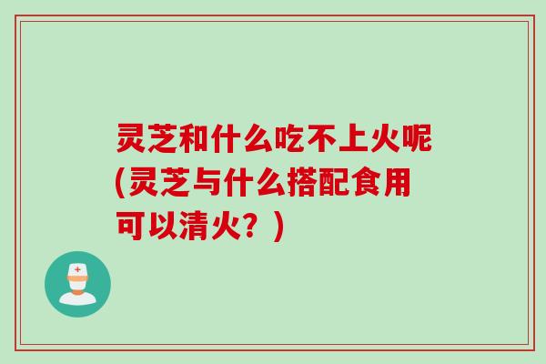 灵芝和什么吃不上火呢(灵芝与什么搭配食用可以清火？)