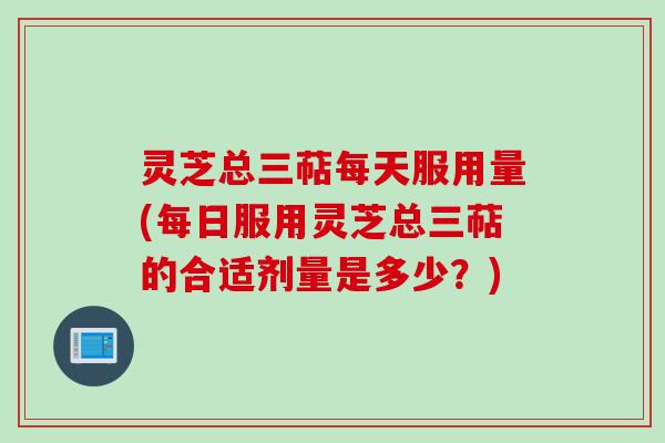 灵芝总三萜每天服用量(每日服用灵芝总三萜的合适剂量是多少？)